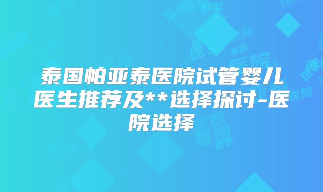 泰国帕亚泰医院试管婴儿医生推荐及**选择探讨-医院选择