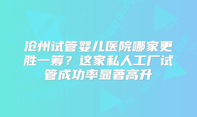 沧州试管婴儿医院哪家更胜一筹？这家私人工厂试管成功率显著高升