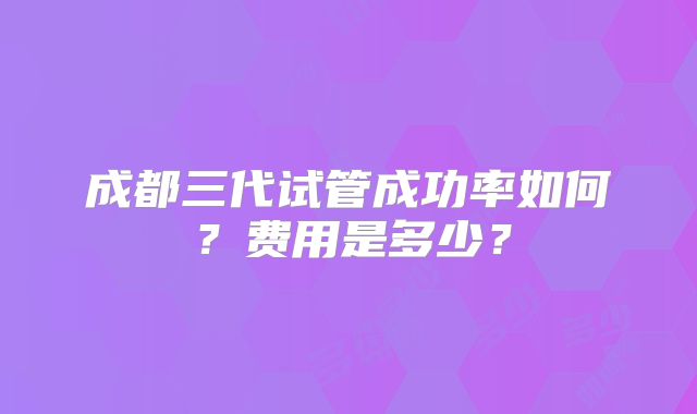 成都三代试管成功率如何？费用是多少？