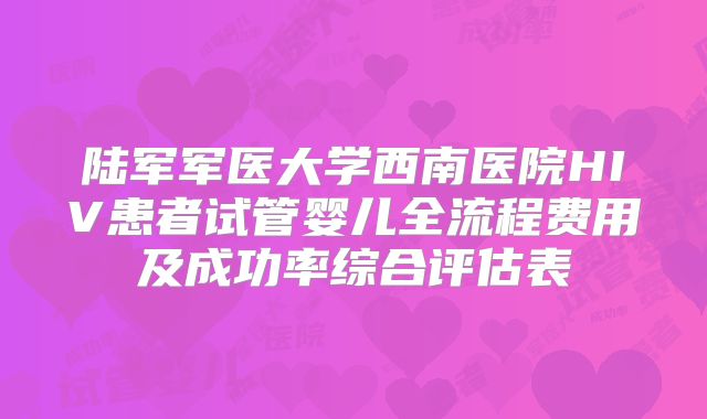 陆军军医大学西南医院HIV患者试管婴儿全流程费用及成功率综合评估表