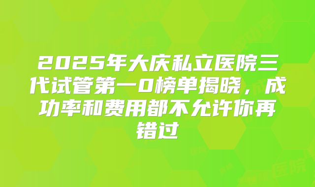 2025年大庆私立医院三代试管第一0榜单揭晓，成功率和费用都不允许你再错过