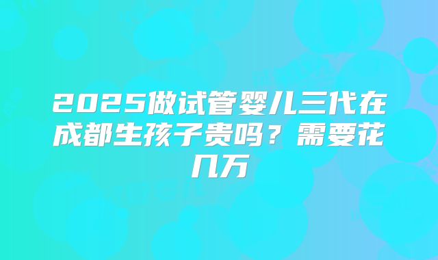 2025做试管婴儿三代在成都生孩子贵吗？需要花几万