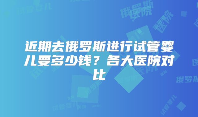 近期去俄罗斯进行试管婴儿要多少钱？各大医院对比