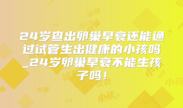 24岁查出卵巢早衰还能通过试管生出健康的小孩吗_24岁卵巢早衰不能生孩子吗！