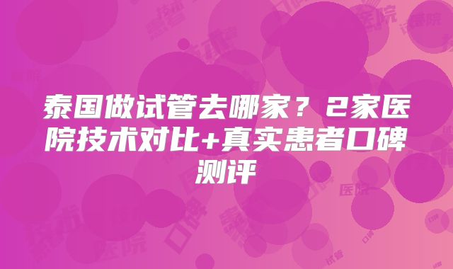 泰国做试管去哪家？2家医院技术对比+真实患者口碑测评