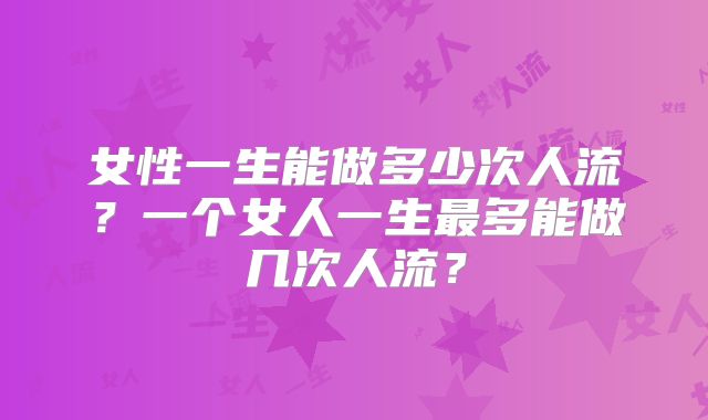 女性一生能做多少次人流？一个女人一生最多能做几次人流？