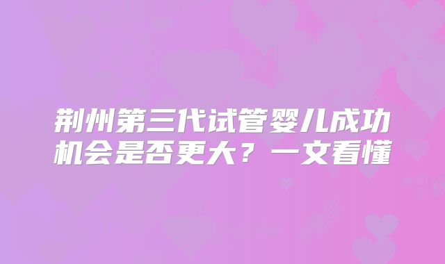 荆州第三代试管婴儿成功机会是否更大？一文看懂