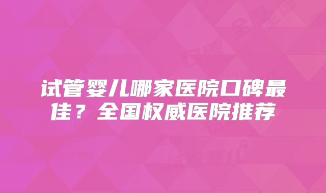 试管婴儿哪家医院口碑最佳?全国权威医院推荐