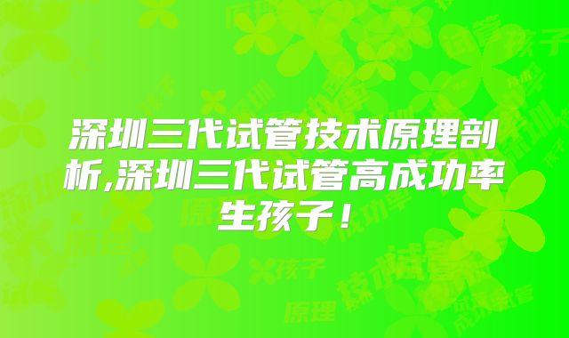 深圳三代试管技术原理剖析,深圳三代试管高成功率生孩子！