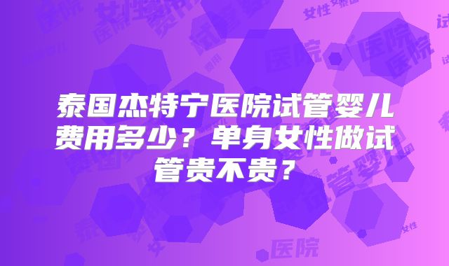 泰国杰特宁医院试管婴儿费用多少？单身女性做试管贵不贵？