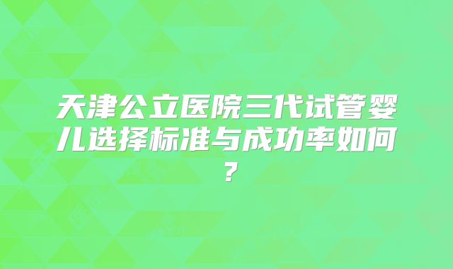 天津公立医院三代试管婴儿选择标准与成功率如何？