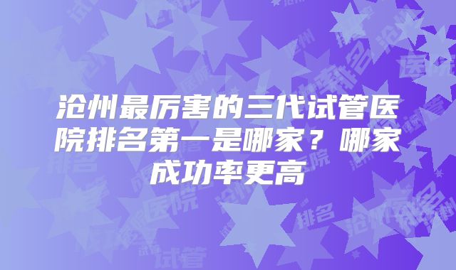 沧州最厉害的三代试管医院排名第一是哪家？哪家成功率更高