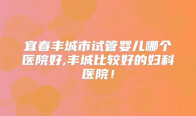 宜春丰城市试管婴儿哪个医院好,丰城比较好的妇科医院！