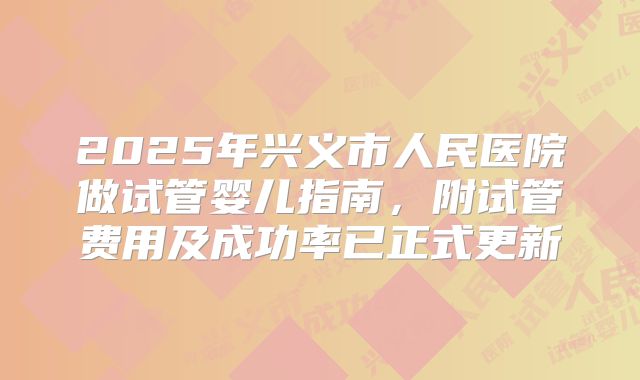 2025年兴义市人民医院做试管婴儿指南，附试管费用及成功率已正式更新