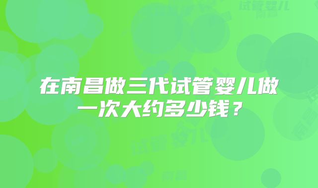 在南昌做三代试管婴儿做一次大约多少钱?