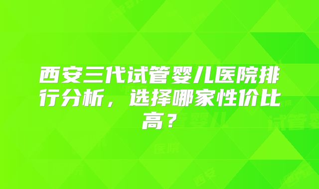 西安三代试管婴儿医院排行分析,选择哪家性价比高?