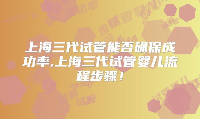 上海三代试管能否确保成功率,上海三代试管婴儿流程步骤！