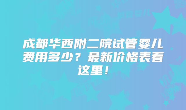 成都华西附二院试管婴儿费用多少?最新价格表看这里!