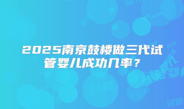 2025南京鼓楼做三代试管婴儿成功几率？