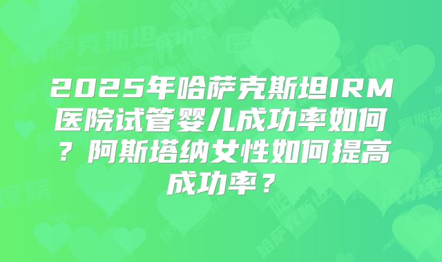 2025年哈萨克斯坦IRM医院试管婴儿成功率如何？阿斯塔纳女性如何提高成功率？