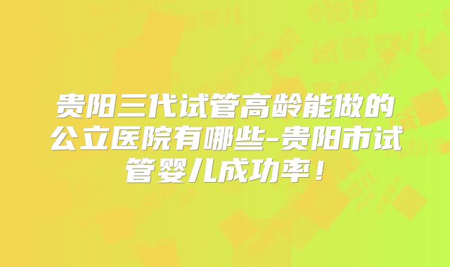 贵阳三代试管高龄能做的公立医院有哪些-贵阳市试管婴儿成功率！