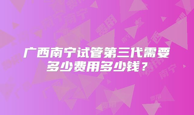 广西南宁试管第三代需要多少费用多少钱？