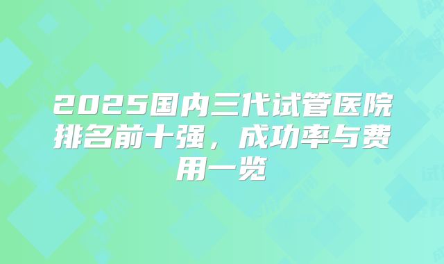 2025国内三代试管医院排名前十强，成功率与费用一览