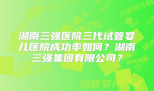 湖南三强医院三代试管婴儿医院成功率如何？湖南三强集团有限公司？