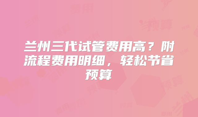 兰州三代试管费用高？附流程费用明细，轻松节省预算