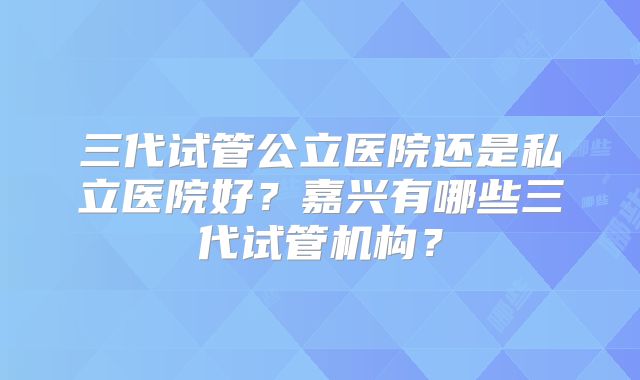三代试管公立医院还是私立医院好？嘉兴有哪些三代试管机构？