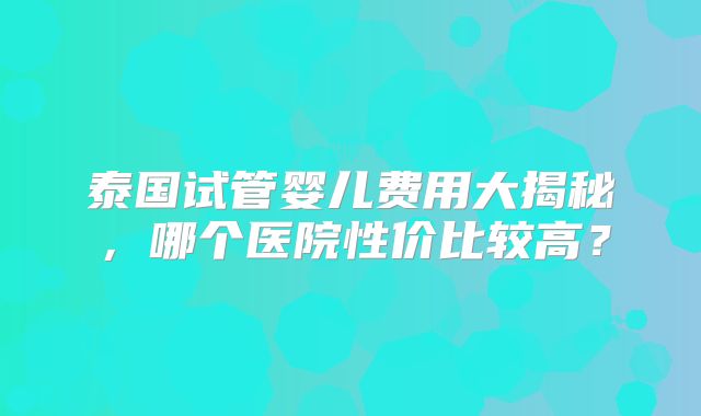 泰国试管婴儿费用大揭秘，哪个医院性价比较高？