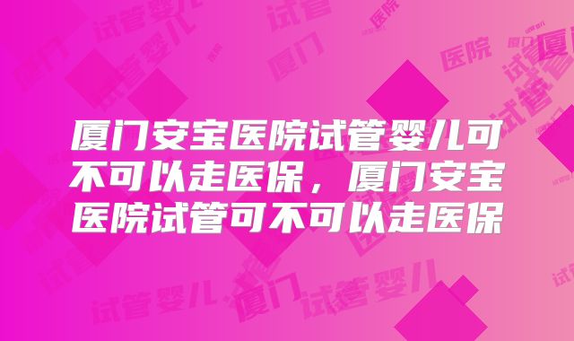厦门安宝医院试管婴儿可不可以走医保，厦门安宝医院试管可不可以走医保