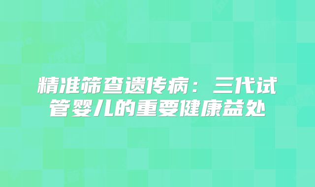 精准筛查遗传病：三代试管婴儿的重要健康益处