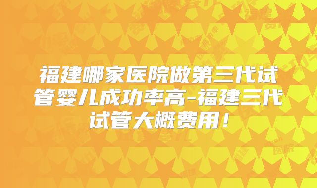 福建哪家医院做第三代试管婴儿成功率高-福建三代试管大概费用！