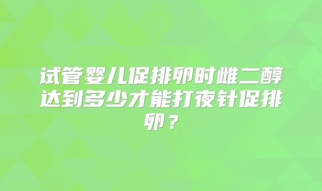 试管婴儿促排卵时雌二醇达到多少才能打夜针促排卵？
