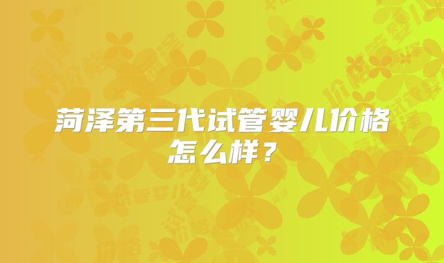 菏泽第三代试管婴儿价格怎么样？