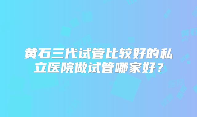 黄石三代试管比较好的私立医院做试管哪家好?