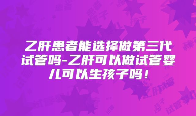 乙肝患者能选择做第三代试管吗-乙肝可以做试管婴儿可以生孩子吗!
