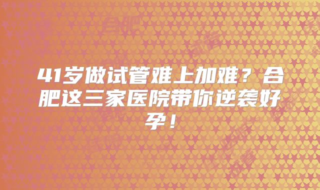 41岁做试管难上加难?合肥这三家医院带你逆袭好孕!