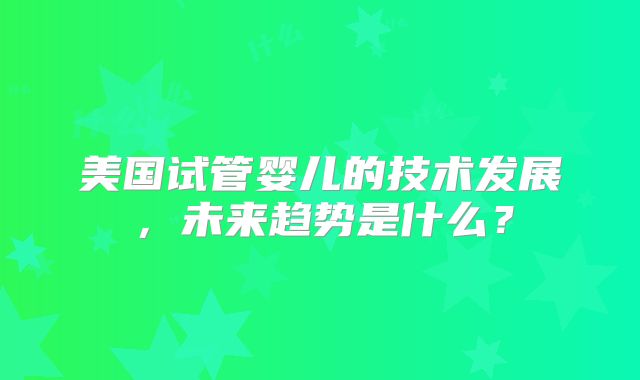 美国试管婴儿的技术发展，未来趋势是什么？