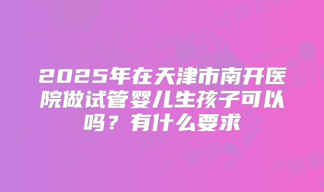 2025年在天津市南开医院做试管婴儿生孩子可以吗？有什么要求