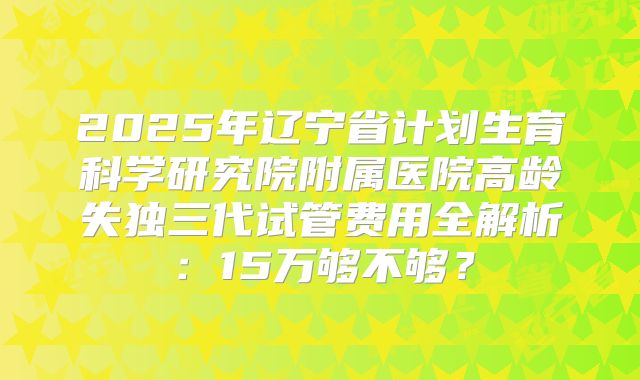 2025年辽宁省计划生育科学研究院附属医院高龄失独三代试管费用全解析：15万够不够？
