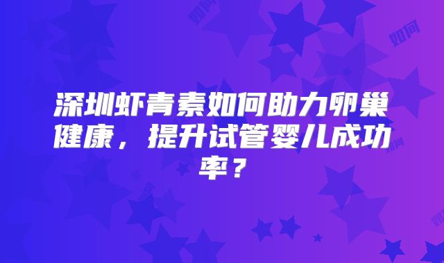 深圳虾青素如何助力卵巢健康，提升试管婴儿成功率？