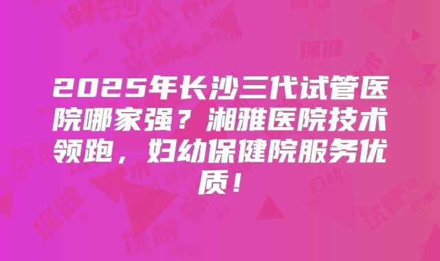 2025年长沙三代试管医院哪家强？湘雅医院技术领跑，妇幼保健院服务优质！