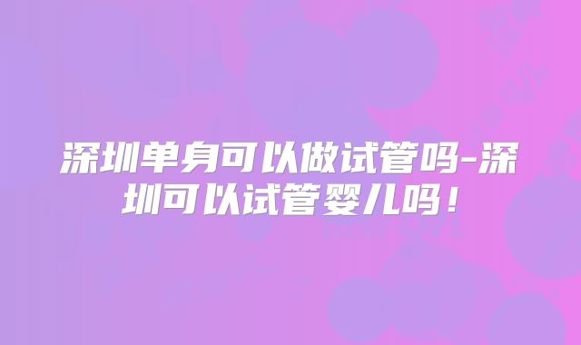 深圳单身可以做试管吗-深圳可以试管婴儿吗！