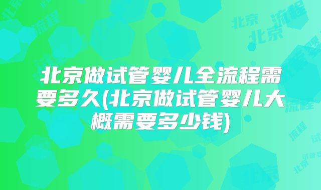 北京做试管婴儿全流程需要多久(北京做试管婴儿大概需要多少钱)