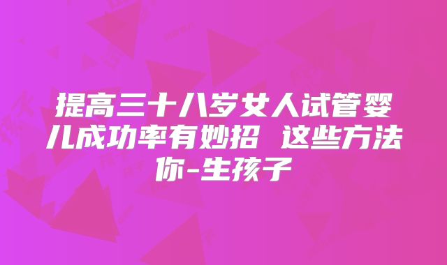 提高三十八岁女人试管婴儿成功率有妙招 这些方法你-生孩子