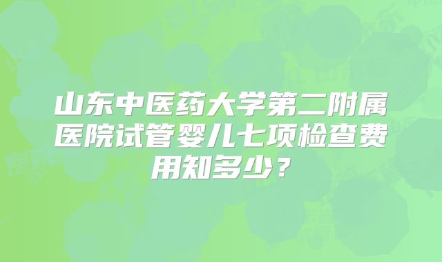 山东中医药大学第二附属医院试管婴儿七项检查费用知多少？