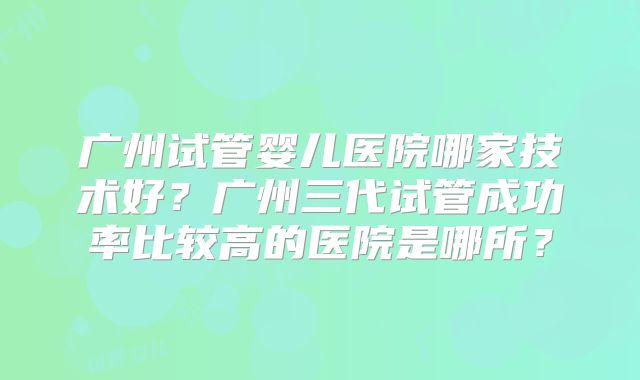 广州试管婴儿医院哪家技术好?广州三代试管成功率比较高的医院是哪所?