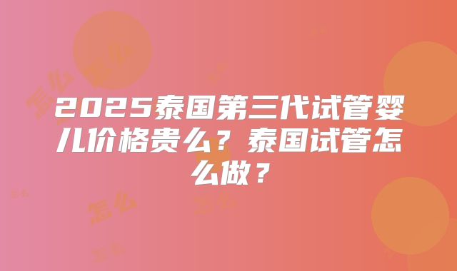 2025泰国第三代试管婴儿价格贵么？泰国试管怎么做？